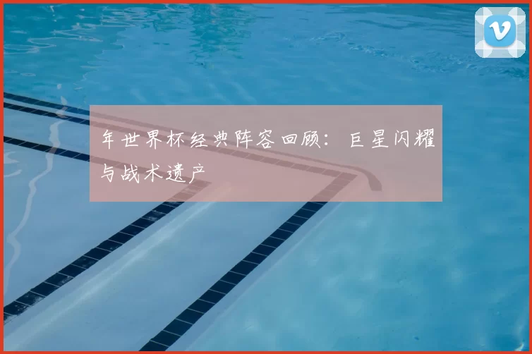 年世界杯经典阵容回顾：巨星闪耀与战术遗产
