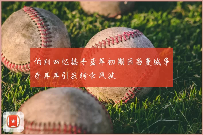 伯利回忆接手蓝军初期困惑曼城争夺库库引发转会风波