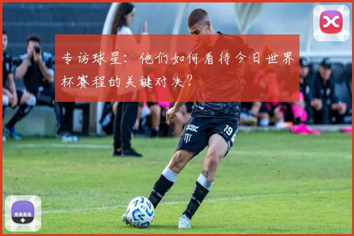 专访球星：他们如何看待今日世界杯赛程的关键对决？