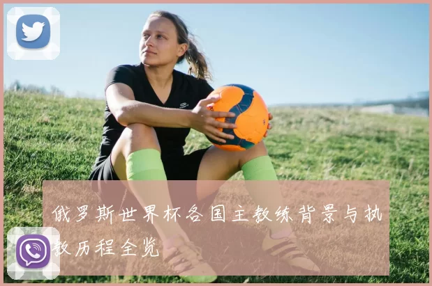 俄罗斯世界杯各国主教练背景与执教历程全览