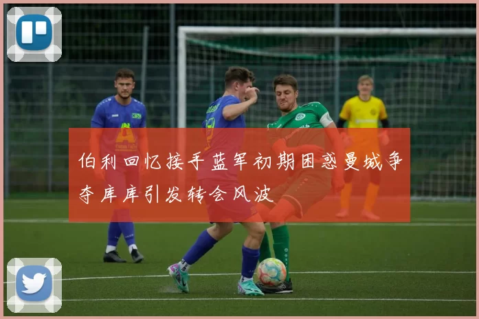 伯利回忆接手蓝军初期困惑曼城争夺库库引发转会风波