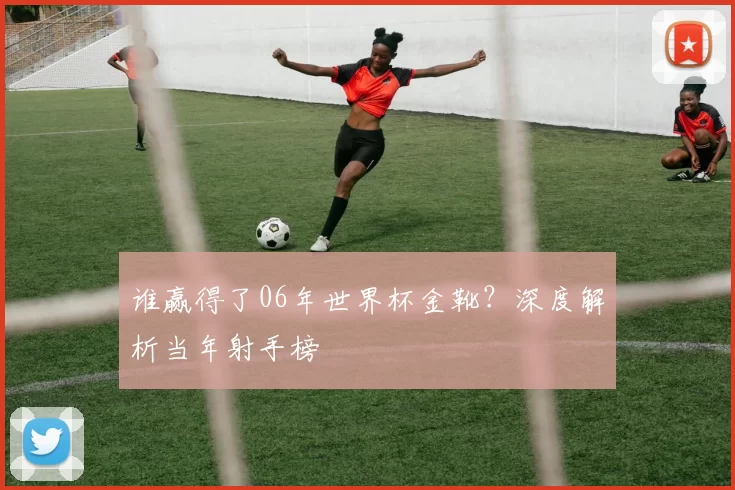 谁赢得了06年世界杯金靴？深度解析当年射手榜