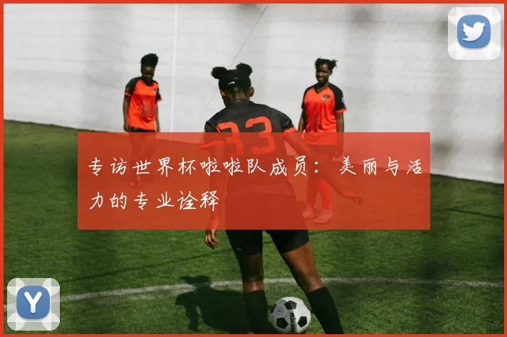 专访世界杯啦啦队成员:美丽与活力的专业诠释