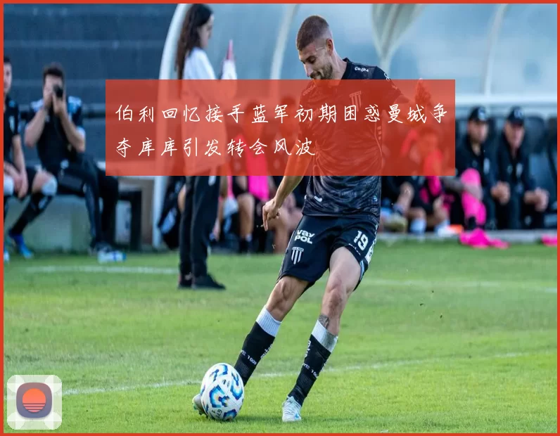 伯利回忆接手蓝军初期困惑曼城争夺库库引发转会风波