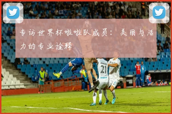 专访世界杯啦啦队成员:美丽与活力的专业诠释