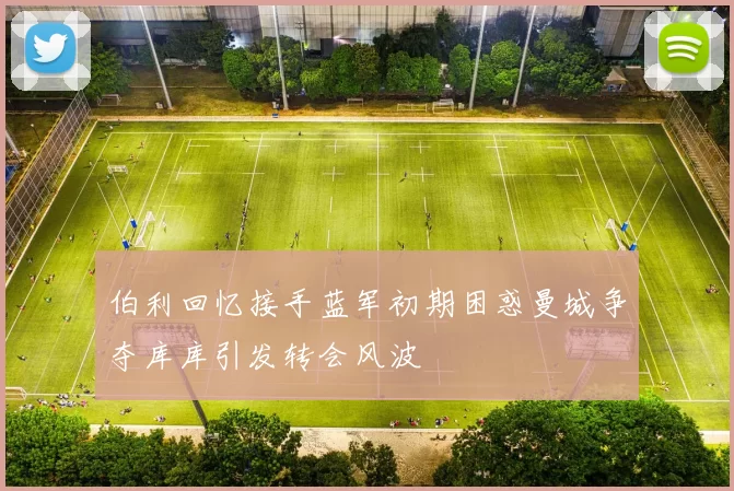 伯利回忆接手蓝军初期困惑曼城争夺库库引发转会风波
