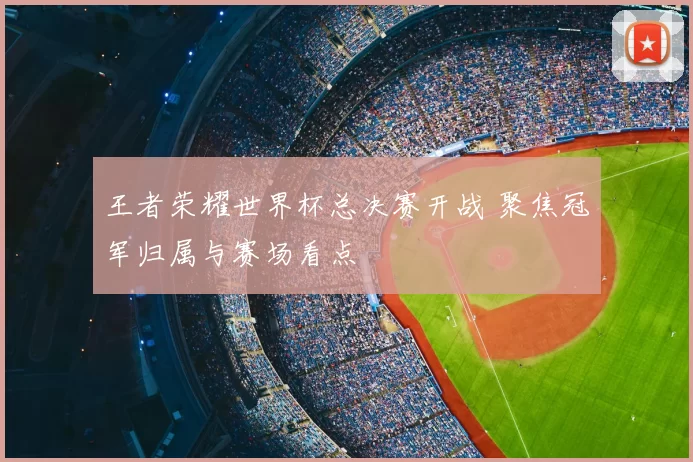 王者荣耀世界杯总决赛开战 聚焦冠军归属与赛场看点