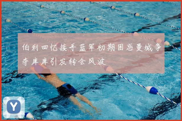伯利回忆接手蓝军初期困惑曼城争夺库库引发转会风波