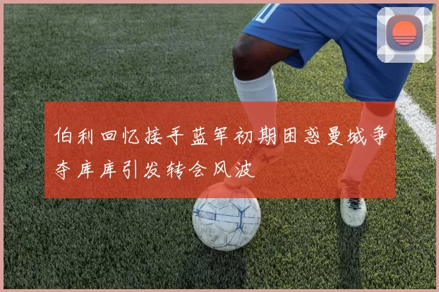伯利回忆接手蓝军初期困惑曼城争夺库库引发转会风波