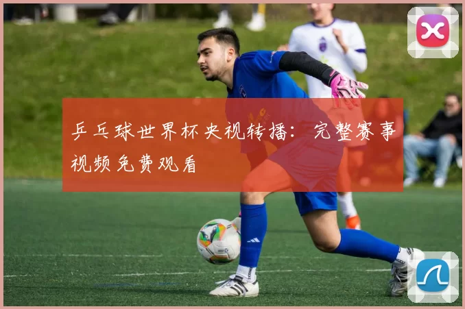乒乓球世界杯央视转播：完整赛事视频免费观看