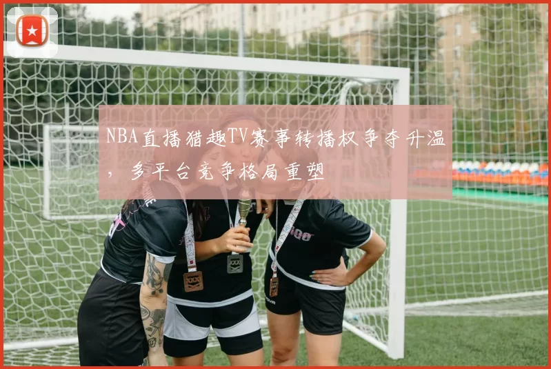 NBA直播猎趣TV赛事转播权争夺升温,多平台竞争格局重塑