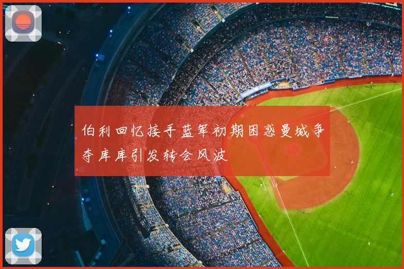 伯利回忆接手蓝军初期困惑曼城争夺库库引发转会风波