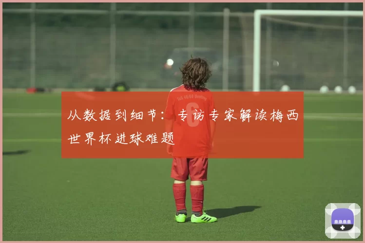 从数据到细节:专访专家解读梅西世界杯进球难题