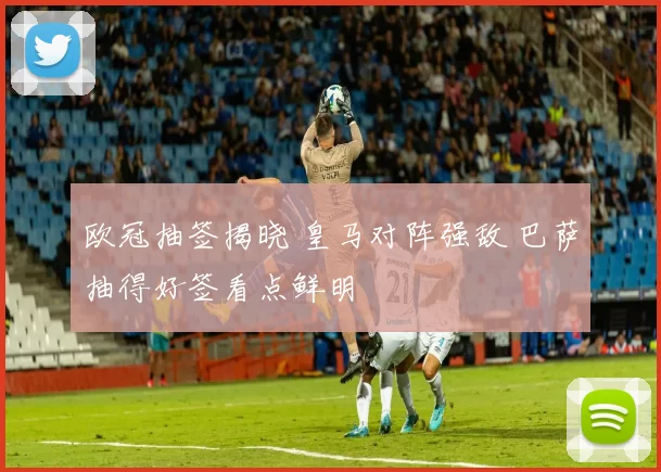 欧冠抽签揭晓 皇马对阵强敌 巴萨抽得好签看点鲜明