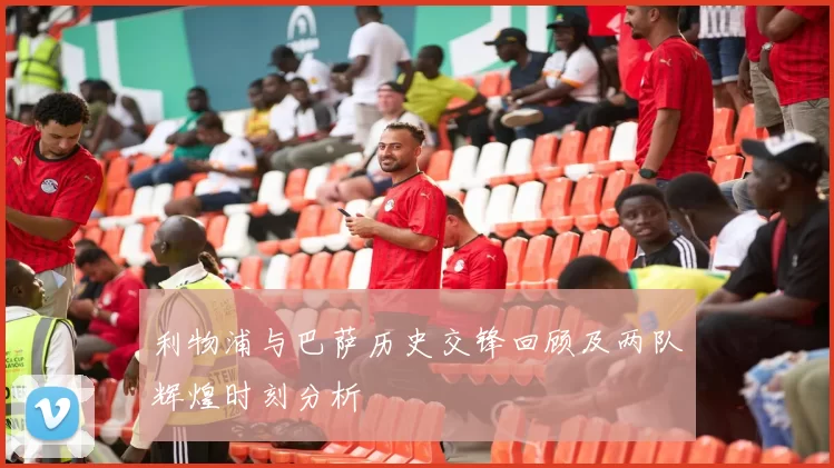 利物浦与巴萨历史交锋回顾及两队辉煌时刻分析
