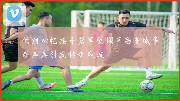 伯利回忆接手蓝军初期困惑曼城争夺库库引发转会风波