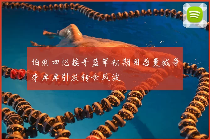 伯利回忆接手蓝军初期困惑曼城争夺库库引发转会风波
