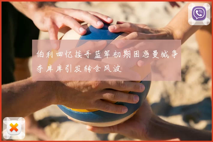 伯利回忆接手蓝军初期困惑曼城争夺库库引发转会风波