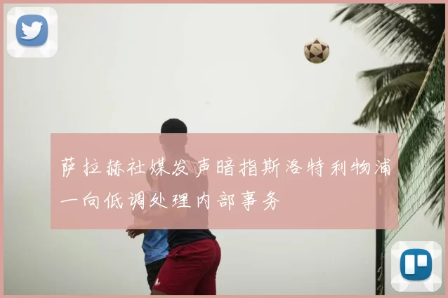 萨拉赫社媒发声暗指斯洛特利物浦一向低调处理内部事务