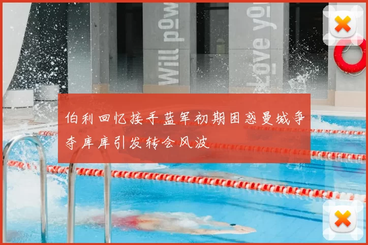 伯利回忆接手蓝军初期困惑曼城争夺库库引发转会风波