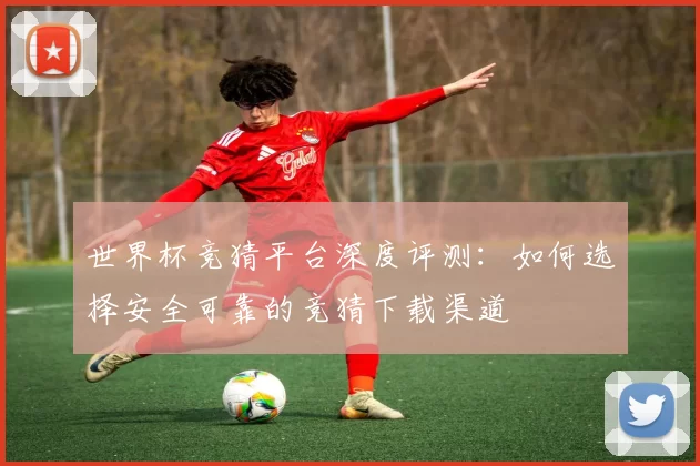世界杯竞猜平台深度评测：如何选择安全可靠的竞猜下载渠道