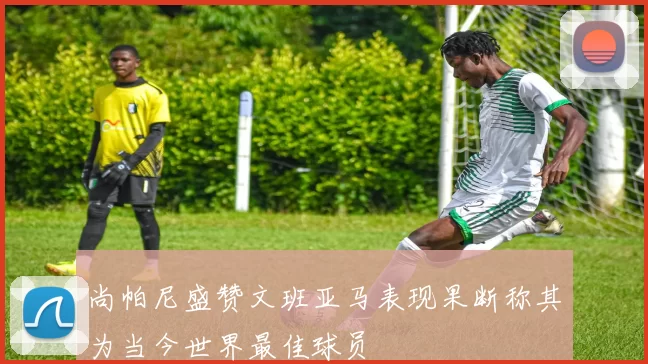 尚帕尼盛赞文班亚马表现果断称其为当今世界最佳球员