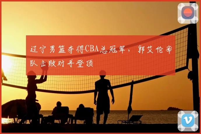 辽宁男篮夺得CBA总冠军，郭艾伦率队击败对手登顶
