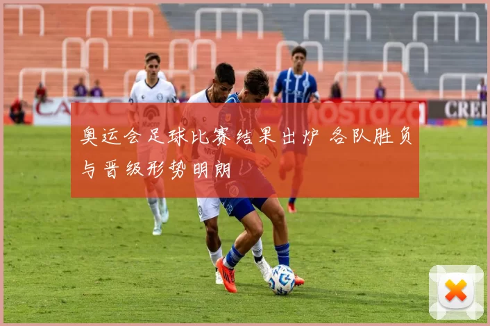 奥运会足球比赛结果出炉 各队胜负与晋级形势明朗