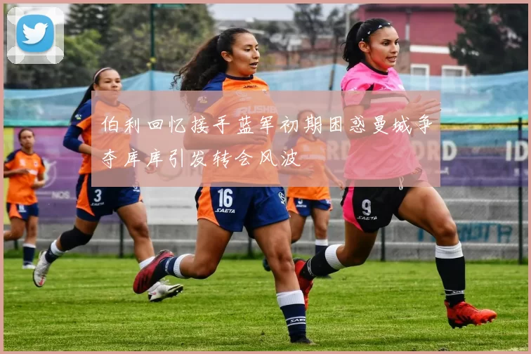 伯利回忆接手蓝军初期困惑曼城争夺库库引发转会风波