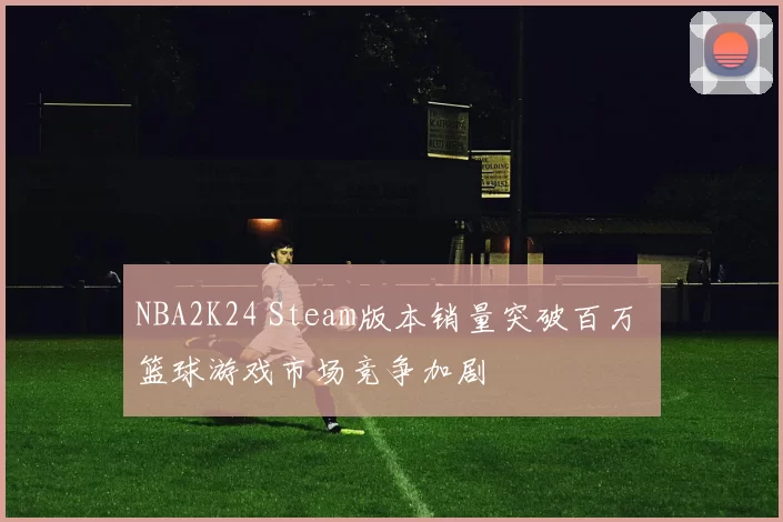 NBA2K24 Steam版本销量突破百万 篮球游戏市场竞争加剧