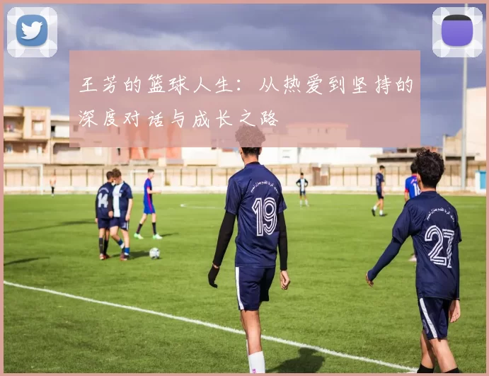 王芳的篮球人生:从热爱到坚持的深度对话与成长之路
