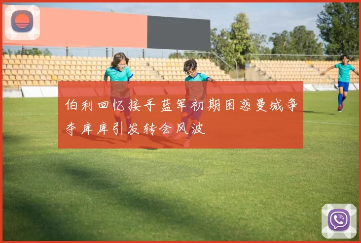 伯利回忆接手蓝军初期困惑曼城争夺库库引发转会风波