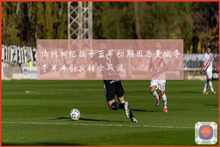 伯利回忆接手蓝军初期困惑曼城争夺库库引发转会风波