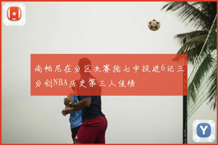 尚帕尼在分区决赛抢七中投进6记三分创NBA历史第三人佳绩