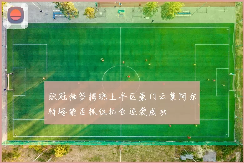 欧冠抽签揭晓上半区豪门云集阿尔特塔能否抓住机会逆袭成功