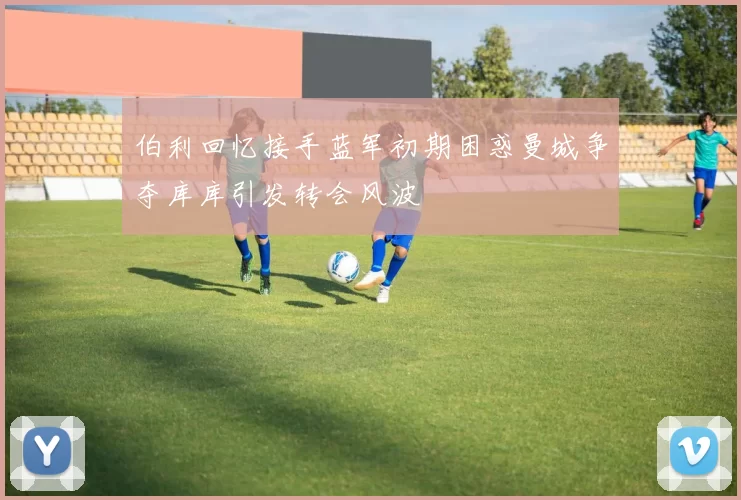伯利回忆接手蓝军初期困惑曼城争夺库库引发转会风波