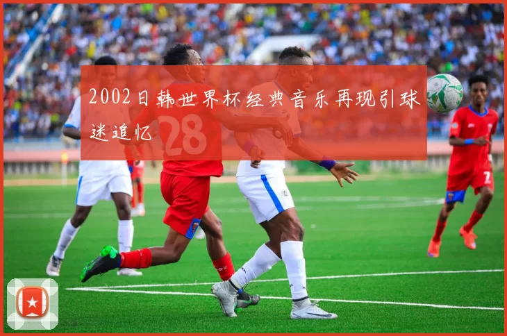 2002日韩世界杯经典音乐再现引球迷追忆
