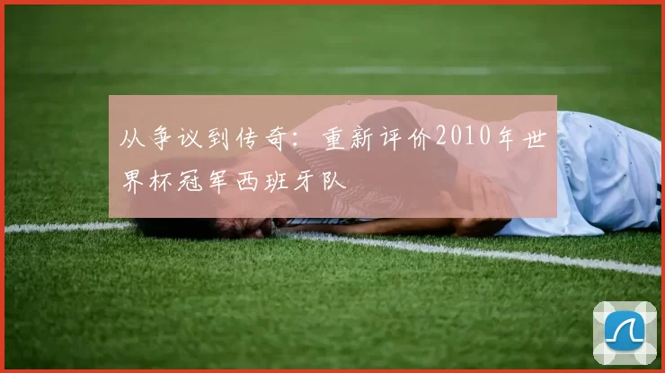 从争议到传奇:重新评价2010年世界杯冠军西班牙队