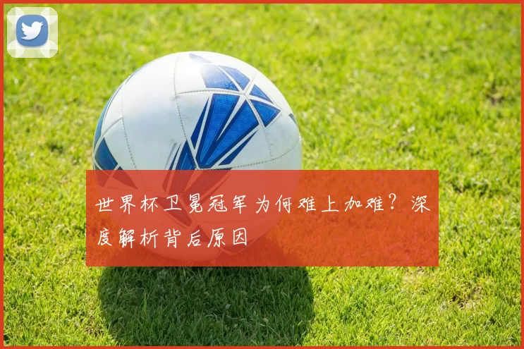 世界杯卫冕冠军为何难上加难？深度解析背后原因