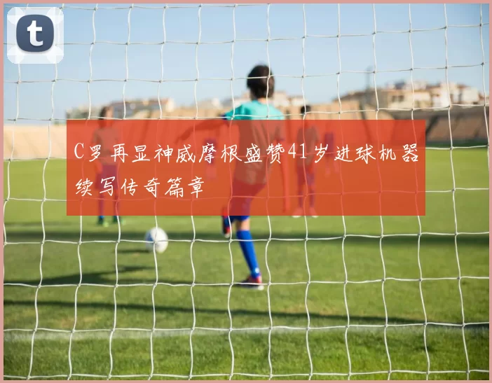 C罗再显神威摩根盛赞41岁进球机器续写传奇篇章