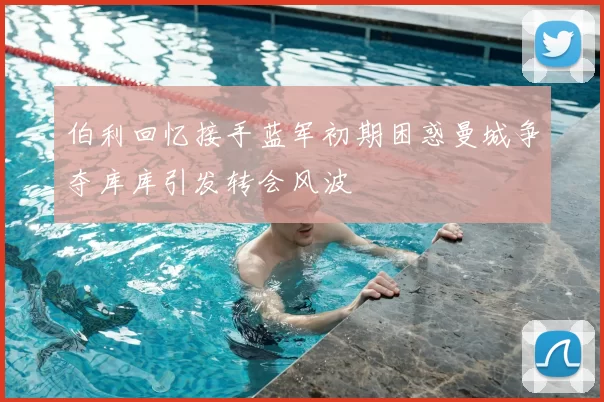 伯利回忆接手蓝军初期困惑曼城争夺库库引发转会风波