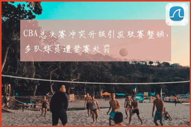 CBA总决赛冲突升级引发联赛整顿，多队球员遭禁赛处罚