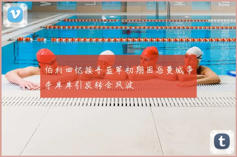 伯利回忆接手蓝军初期困惑曼城争夺库库引发转会风波