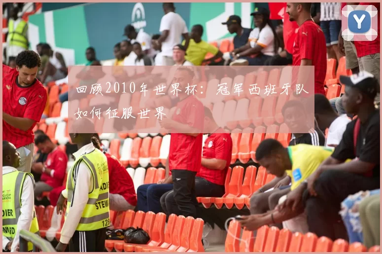 回顾2010年世界杯：冠军西班牙队如何征服世界