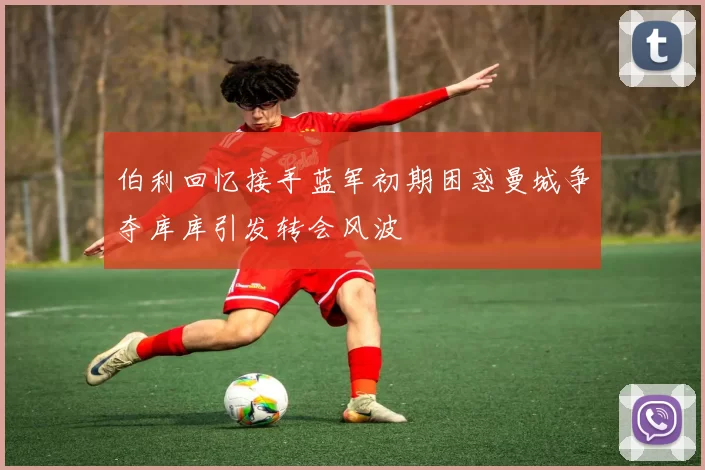 伯利回忆接手蓝军初期困惑曼城争夺库库引发转会风波
