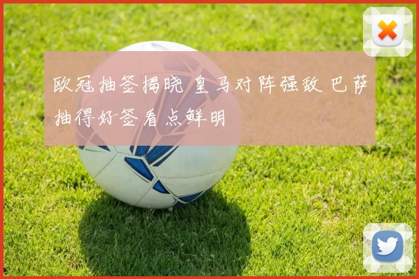 欧冠抽签揭晓 皇马对阵强敌 巴萨抽得好签看点鲜明