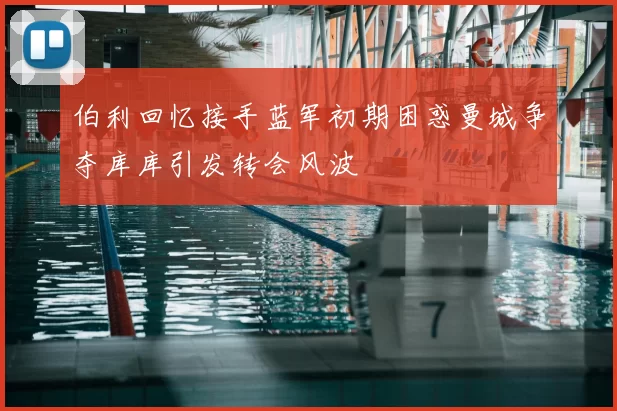 伯利回忆接手蓝军初期困惑曼城争夺库库引发转会风波