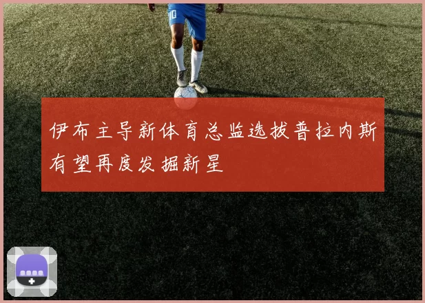 伊布主导新体育总监选拔普拉内斯有望再度发掘新星