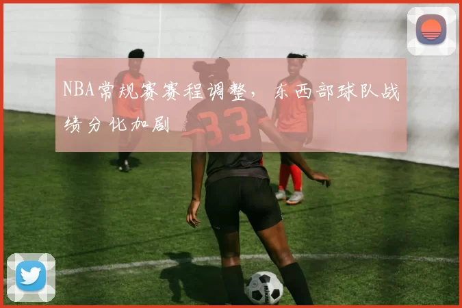 NBA常规赛赛程调整,东西部球队战绩分化加剧
