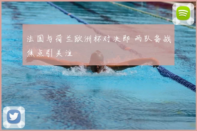 法国与荷兰欧洲杯对决即 两队备战焦点引关注